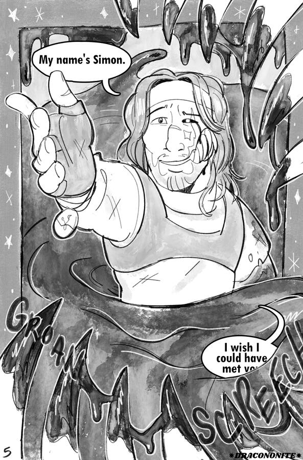 Page 5 "My name's Simon," he says, reaching his hand upward toward Grace. The eel's bloody teeth frame the page, making the SM-13 screech, but stars now border Simon. "I wish I could have met yo--" the rest of his words are cut off by the overflowing blood.